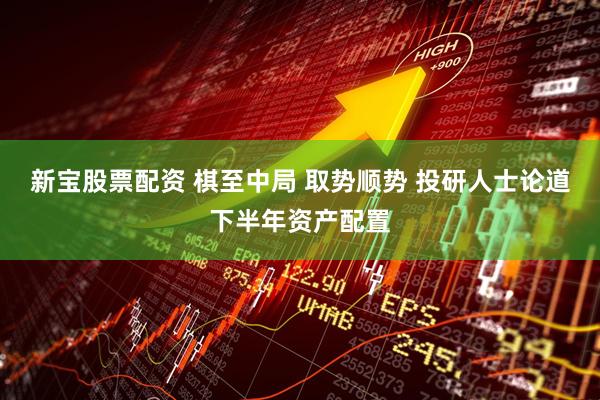 新宝股票配资 棋至中局 取势顺势 投研人士论道下半年资产配置