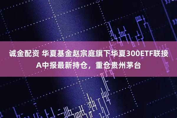 诚金配资 华夏基金赵宗庭旗下华夏300ETF联接A中报最新持仓，重仓贵州茅台