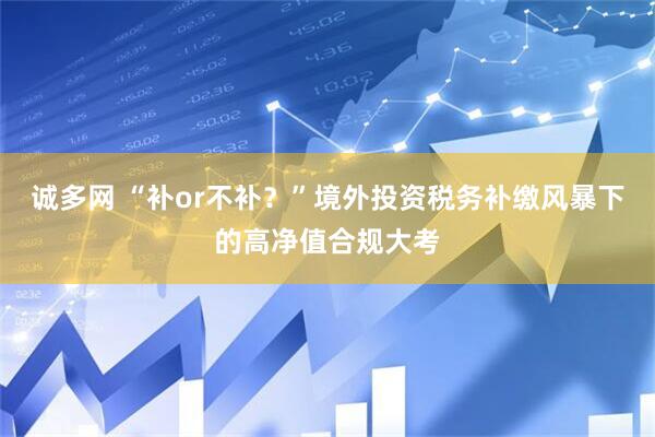 诚多网 “补or不补？”境外投资税务补缴风暴下的高净值合规大考