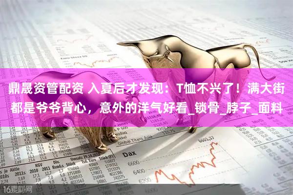 鼎晟资管配资 入夏后才发现：T恤不兴了！满大街都是爷爷背心，意外的洋气好看_锁骨_脖子_面料