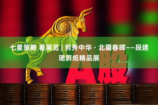 七星策略 看展览 | 剪秀中华 · 北疆春晖——段建珺剪纸精品展