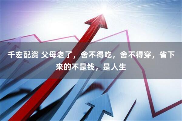 千宏配资 父母老了，舍不得吃，舍不得穿，省下来的不是钱，是人生