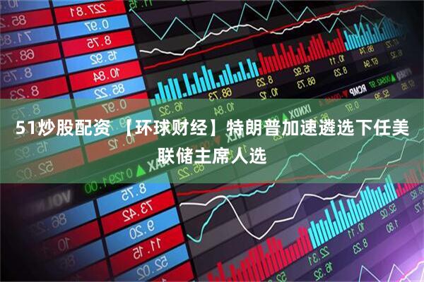 51炒股配资 【环球财经】特朗普加速遴选下任美联储主席人选